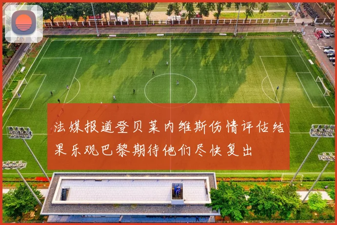 法媒报道登贝莱内维斯伤情评估结果乐观巴黎期待他们尽快复出