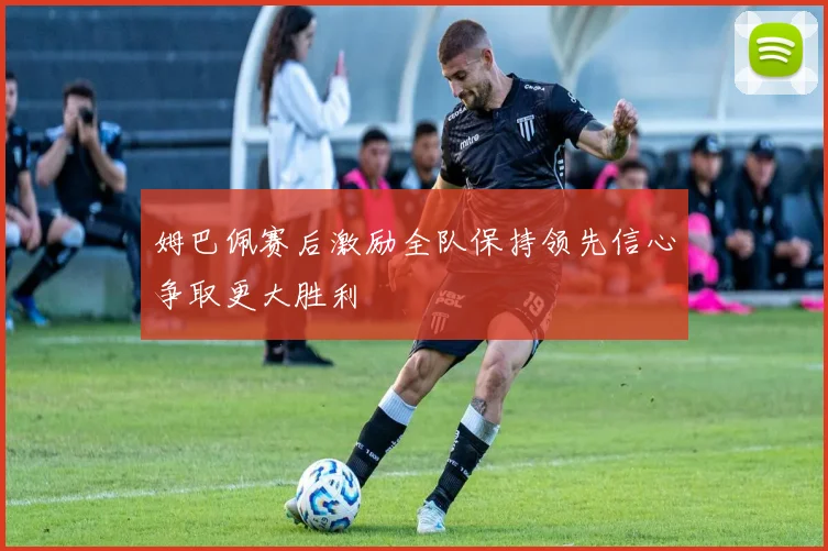 姆巴佩赛后激励全队保持领先信心争取更大胜利
