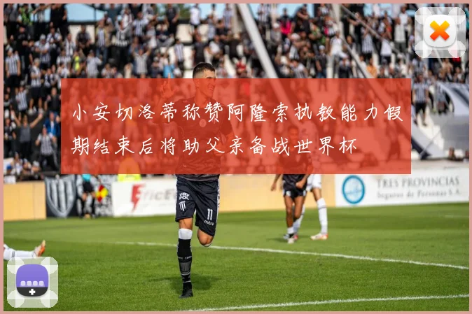 小安切洛蒂称赞阿隆索执教能力假期结束后将助父亲备战世界杯