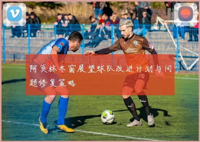 阿莫林冬窗展望球队改进计划与问题修复策略