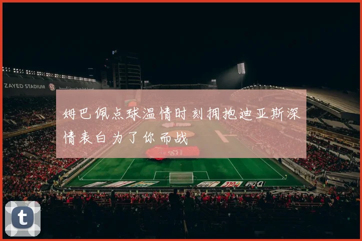 姆巴佩点球温情时刻拥抱迪亚斯深情表白为了你而战