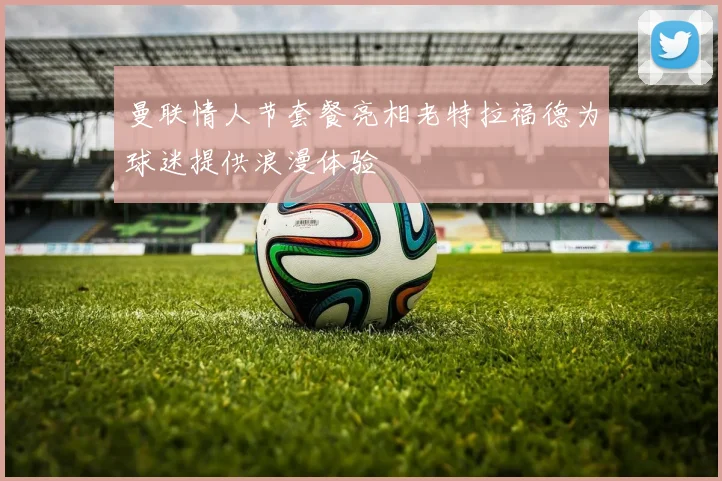 曼联情人节套餐亮相老特拉福德为球迷提供浪漫体验