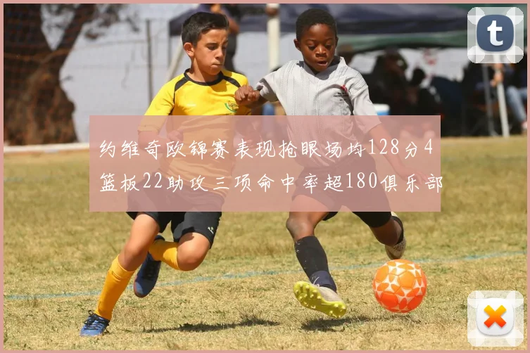 约维奇欧锦赛表现抢眼场均128分4篮板22助攻三项命中率超180俱乐部