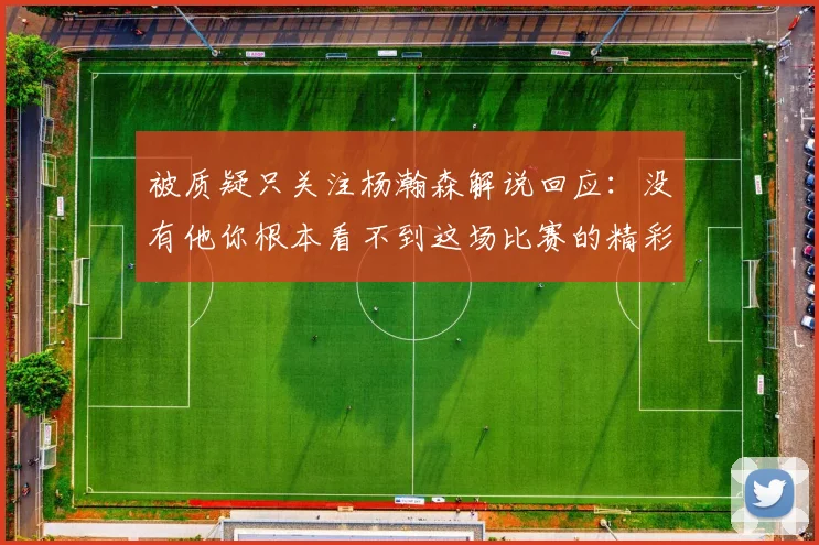 被质疑只关注杨瀚森解说回应：没有他你根本看不到这场比赛的精彩
