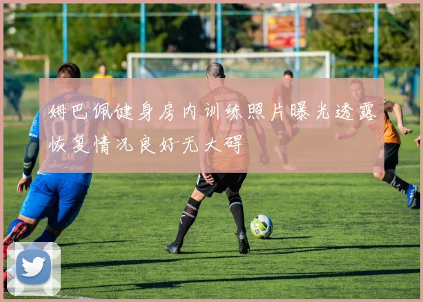 姆巴佩健身房内训练照片曝光透露恢复情况良好无大碍