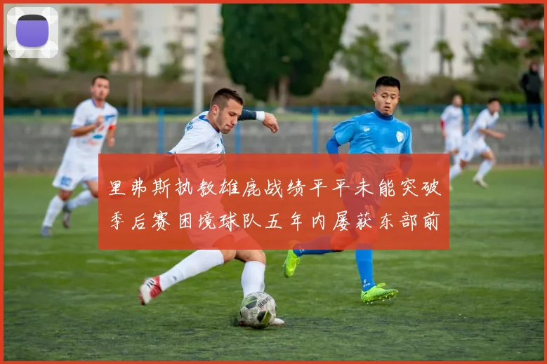 里弗斯执教雄鹿战绩平平未能突破季后赛困境球队五年内屡获东部前三